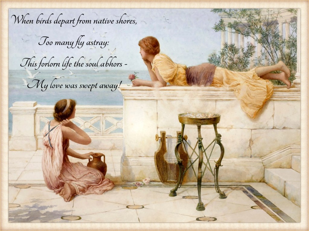 The Sea Birds by Henry Ryland
This painting pictures two women on a terrace in Ancient Greece. One of them is lying, holding a flower, the other is sitting on the floor with a vase before her. They are gazing off into the distance, looking at the seagulls flying above the ocean.
The text in the picture:
When birds depart from native shores,
Too many fly astray:
This forlorn life the soul abhors -
My love was swept away!

